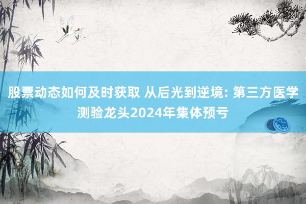 股票动态如何及时获取 从后光到逆境: 第三方医学测验龙头2024年集体预亏