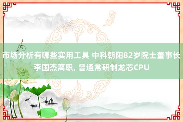 市场分析有哪些实用工具 中科朝阳82岁院士董事长李国杰离职, 曾通常研制龙芯CPU