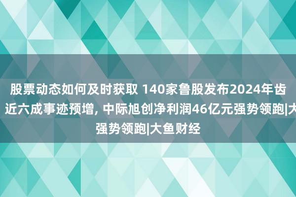 股票动态如何及时获取 140家鲁股发布2024年齿迹预报: 近六成事迹预增, 中际旭创净利润46亿元强势领跑|大鱼财经