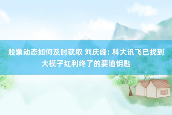 股票动态如何及时获取 刘庆峰: 科大讯飞已找到大模子红利终了的要道钥匙