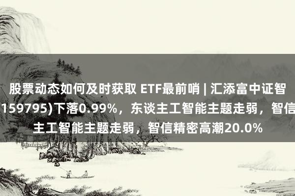 股票动态如何及时获取 ETF最前哨 | 汇添富中证智能汽车主题ETF(159795)下落0.99%，东谈主工智能主题走弱，智信精密高潮20.0%