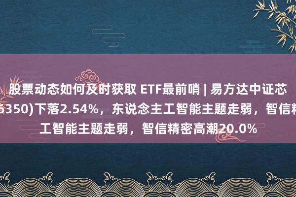 股票动态如何及时获取 ETF最前哨 | 易方达中证芯片产业ETF(516350)下落2.54%，东说念主工智能主题走弱，智信精密高潮20.0%