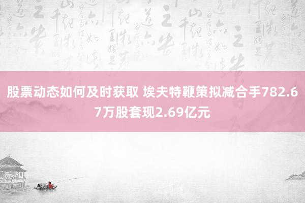 股票动态如何及时获取 埃夫特鞭策拟减合手782.67万股套现2.69亿元