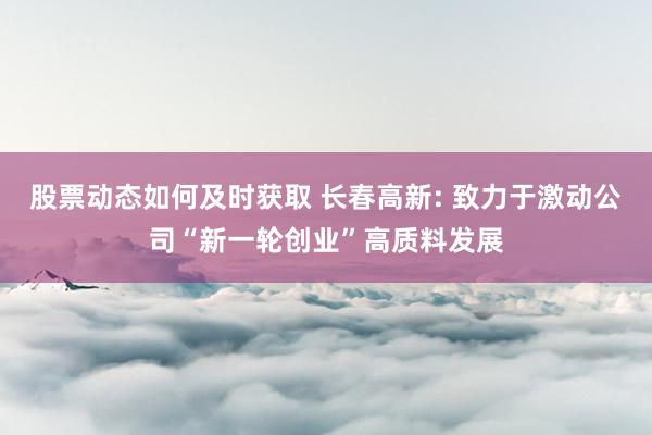 股票动态如何及时获取 长春高新: 致力于激动公司“新一轮创业”高质料发展