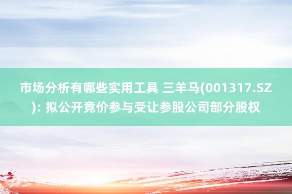 市场分析有哪些实用工具 三羊马(001317.SZ): 拟公开竞价参与受让参股公司部分股权