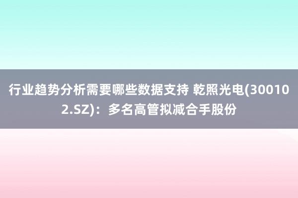 行业趋势分析需要哪些数据支持 乾照光电(300102.SZ)：多名高管拟减合手股份