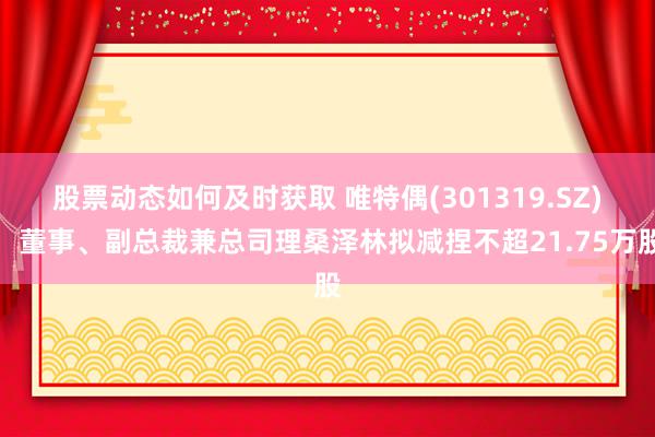 股票动态如何及时获取 唯特偶(301319.SZ)：董事、副总裁兼总司理桑泽林拟减捏不超21.75万股