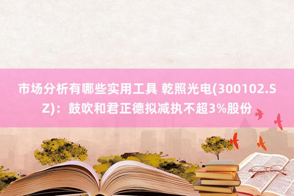 市场分析有哪些实用工具 乾照光电(300102.SZ)：鼓吹和君正德拟减执不超3%股份