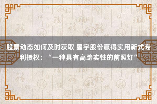 股票动态如何及时获取 星宇股份赢得实用新式专利授权：“一种具有高踏实性的前照灯”