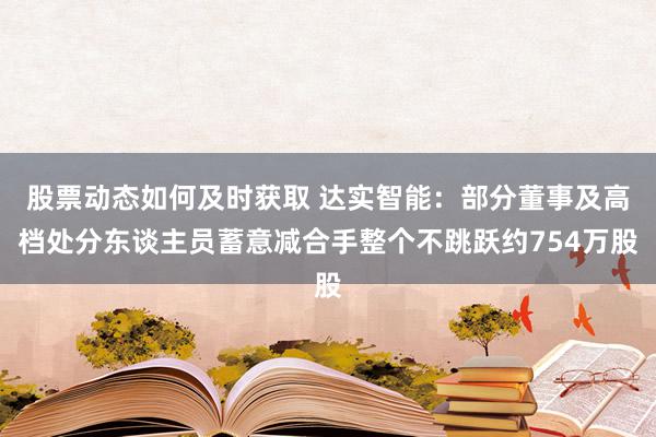 股票动态如何及时获取 达实智能：部分董事及高档处分东谈主员蓄意减合手整个不跳跃约754万股