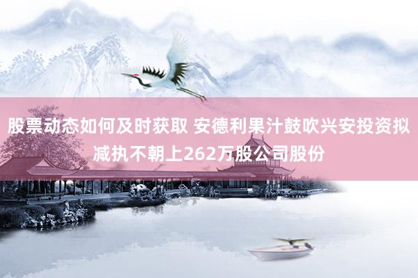 股票动态如何及时获取 安德利果汁鼓吹兴安投资拟减执不朝上262万股公司股份