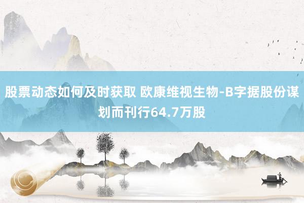 股票动态如何及时获取 欧康维视生物-B字据股份谋划而刊行64.7万股