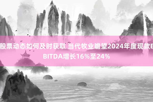 股票动态如何及时获取 当代牧业瞻望2024年度现款EBITDA增长16%至24%