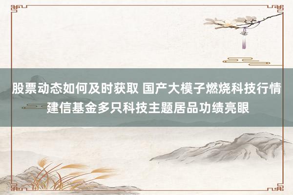 股票动态如何及时获取 国产大模子燃烧科技行情 建信基金多只科技主题居品功绩亮眼