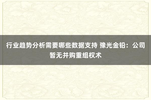 行业趋势分析需要哪些数据支持 豫光金铅：公司暂无并购重组权术