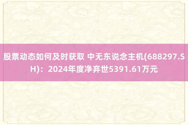 股票动态如何及时获取 中无东说念主机(688297.SH)：2024年度净弃世5391.61万元