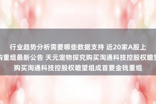 行业趋势分析需要哪些数据支持 近20家A股上市公司本周深入并购重组最新公告 天元宠物探究购买淘通科技控股权瞻望组成首要金钱重组