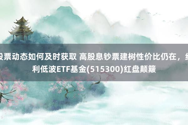 股票动态如何及时获取 高股息钞票建树性价比仍在，红利低波ETF基金(515300)红盘颠簸