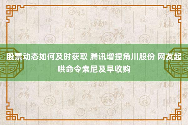 股票动态如何及时获取 腾讯增捏角川股份 网友起哄命令索尼及早收购