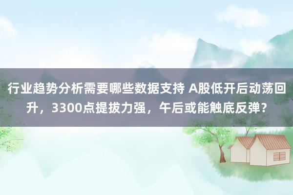 行业趋势分析需要哪些数据支持 A股低开后动荡回升，3300点提拔力强，午后或能触底反弹？