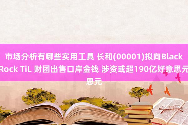 市场分析有哪些实用工具 长和(00001)拟向BlackRock TiL 财团出售口岸金钱 涉资或超190亿好意思元