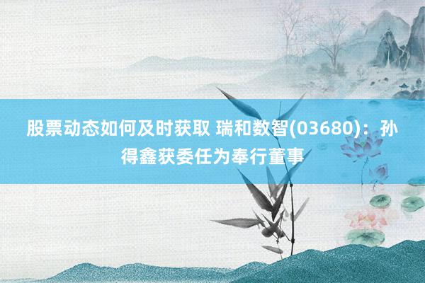 股票动态如何及时获取 瑞和数智(03680)：孙得鑫获委任为奉行董事