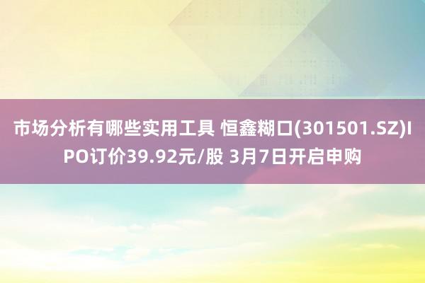 市场分析有哪些实用工具 恒鑫糊口(301501.SZ)IPO订价39.92元/股 3月7日开启申购