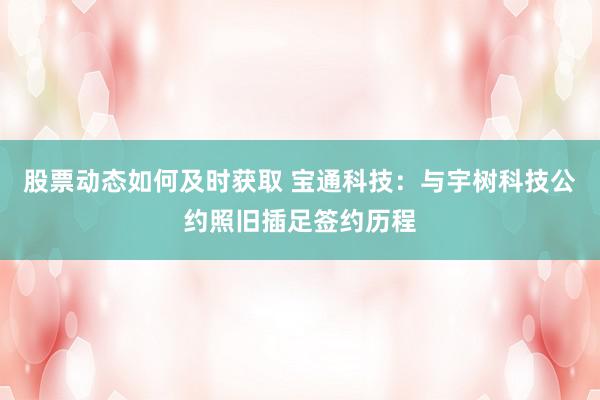 股票动态如何及时获取 宝通科技：与宇树科技公约照旧插足签约历程