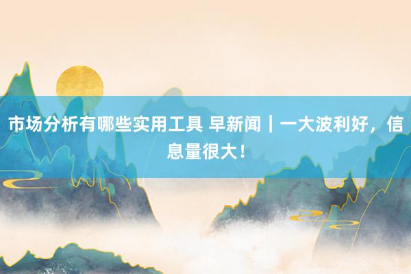 市场分析有哪些实用工具 早新闻｜一大波利好，信息量很大！