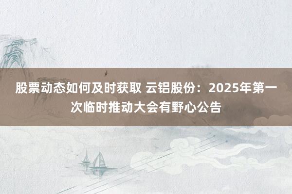 股票动态如何及时获取 云铝股份：2025年第一次临时推动大会有野心公告