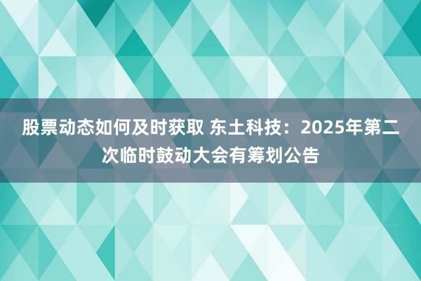 股票动态如何及时获取 东土科技：2025年第二次临时鼓动大会有筹划公告