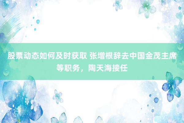 股票动态如何及时获取 张增根辞去中国金茂主席等职务，陶天海接任