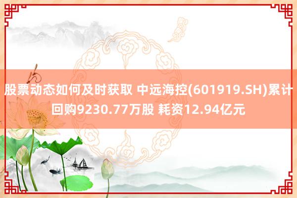 股票动态如何及时获取 中远海控(601919.SH)累计回购9230.77万股 耗资12.94亿元