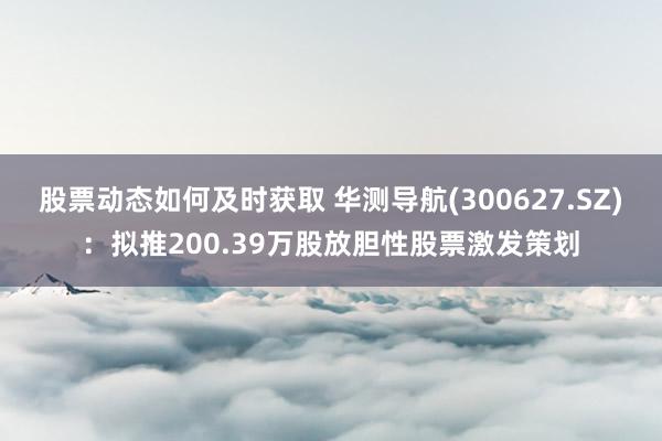 股票动态如何及时获取 华测导航(300627.SZ)：拟推200.39万股放胆性股票激发策划