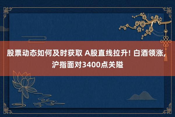 股票动态如何及时获取 A股直线拉升! 白酒领涨, 沪指面对3400点关隘