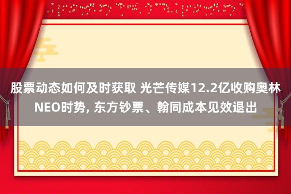 股票动态如何及时获取 光芒传媒12.2亿收购奥林NEO时势, 东方钞票、翰同成本见效退出